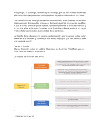 antropología, la psicología, la historia y la sociología, por los altos niveles de afinidad
y la interacción que presentan con importantes aspectos en la realidad educativa.
Las contradicciones ideológicas que han caracterizado a las diversas sociedades,
ocasionan gran diversidad de enfoques y de interpretaciones en el campo científico,
lo que a su vez provoca que la filosofía, ligada ampliamente a todas las ciencias y
en general a las actividades humanas, esta disciplina es la que encierra un mayor
nivel de heterogeneidad en la diversidad de su contenido.
La filosofía de la educación no escapa a esta situación, por lo que sus textos varían
mucho en sus enfoques y contenidos aún dentro de grupos que han parecido tener
una ideología común.
Que es la filosofía:
Chávez Calderón señala en su libro, Historia de las Doctrinas Filosóficas que es,
“Una forma de reflexión sistemática”
La filosofía se divide en tres áreas;
1
1
(Calderón, 2015, pp. 10)
 
