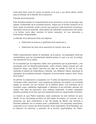 Cada área tiene como fin común el estudio en lo que a sus áreas refiere, dando
paso al enfoque de la filosofía de la educación.
Filosofía de la Educación:
Esta disciplina estudia el comportamiento de la educación a la luz de las leyes que
regulan el desarrollo de la sociedad humana, desde que el hombre apareció en la
tierra, hasta el momento actual y de las que gobierna cada formación económica-
intermedio social en particular; esta estudia las diferentes concepciones del mundo
y la formas como ellas conciben el hecho educativo, en sus elementos y
movimientos fundamentales.
La filosofía de la educación tiene por objetivos:
 Determinar la esencia y significado de la educación y
 Determinar los fines de la educación en función de la vida
Platón proponiéndose aclarar la naturaleza de la justicia, se preguntaba sobre las
características que una sociedad justa debería poseer, lo cual, a su vez, le condujo
a la descripción de su utopía.
En la sociedad que él imaginaba, había unos guardianes que la gobernaban, y los
principales eran los filósofos-gobernantes, estos mismos habían pasado por una
educación larga, que Platón describe con algo de detalle, al final de la cual,
mediante el estudio de matemáticas y filosofía, sus intelectos habían alcanzado la
naturaleza de la realidad absoluta, incluyendo el conocimiento superior de la "forma
de lo bueno".
Al culminar la preparación y equipados con 15 años de experiencia práctica como
"sirvientes civiles superiores", eran capaces de gobernar con justicia y la sociedad
estaba en armonía con las "formas" de la realidad última. Los miembros de la
sociedad, cuyas cualidades intelectuales o intereses no les permitían alcanzar los
niveles más altos de educación, eran tratados justamente al serles asignados
deberes y puestos en la vida, que eran apropiados para sus capacidades concretas.
La manera en que Platón exploraba estas cuestiones ha sido también de gran
interés, el uso del dialogo socrático ha sido objeto de estudio; en concreto, se ha
producido una gran controversia a raíz del pasaje de Menón que describe a
Sócrates hablando con un esclavo joven y alentándole, con preguntas apropiadas,
a descubrir por sí mismo una de las pruebas de los argumentos de la República con
la intención de examinar y aprender de la técnica argumentativa de Platón.
 
