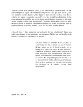 ¿Qué constituye una sociedad justa? ¿Qué conocimiento deben poseer los que
gobiernan para lo hagan sabiamente? Si una persona sabe qué es lo bueno ¿sería
esa persona siempre buena? ¿Qué tipos de conocimiento existen, y se deben
estudiar en alguna secuencia especial? ¿Son las disciplinas abstractas de las
matemáticas y la metafísica las formas de conocimiento más elevadas, y cuál es la
verdad en ellas que las hace verdaderas? ¿Deberían las escuelas responder a las
necesidades de la sociedad, mediante la preparación de los estudiantes para un
papel específico en su vida adulta? Y si es así ¿no entra esta en conflicto
¿Con el pleno y libre desarrollo del potencial de los estudiantes? Estas son
solamente algunas de las cuestiones planteadas por Platón, que los filósofos de la
educación posteriores han tratado de resolver.
“La única forma de entender la FILOSOFIA es
encontrarse con ella en temas que nos involucren.
Ningún saber es tal si definitivamente no se
convierte en parte de nuestras vidas (...) La mejor
manera de acceder a la filosofía es convertirla en
parte de nuestra vida, en ingrediente de nuestras
tareas, en condimento imprescindible de nuestras
decisiones. No se puede aprender filosofía si no
se la experimenta: nadie sabe lo que es la riqueza
si no se da el gusto de vivir como un rico, a quien
los recursos no le pesan, porque tiene
demasiado.2
2
(Noro, 2013, pp. 8-9)
 