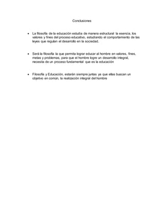 Conclusiones
 La filosofía de la educación estudia de manera estructural la esencia, los
valores y fines del proceso educativo, estudiando el comportamiento de las
leyes que regulan el desarrollo en la sociedad.
 Será la filosofía la que permita lograr educar al hombre en valores, fines,
metas y problemas, para que el hombre logre un desarrollo integral,
necesita de un proceso fundamental que es la educación
 Filosofía y Educación, estarán siempre juntas ya que ellas buscan un
objetivo en común, la realización integral del hombre
 