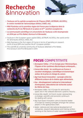 FOCUS COMPETITIVITE
• Aerospace Valley : n°1 en Europe pour l’Aéronautique,
l’Espace et les systèmes électroniques embarqués...
• Cancer-Bio-Santé : 1er continuum en France à
vocation stratégique, scientifique et économique
autour de la prise en charge du cancer.
• Agri Sud-Ouest Innovation : synergie entre les
différents acteurs de la chaîne agro-alimentaire.
• Eau : développement national et international
d’entreprises, laboratoires de recherche autour
du thème de l’eau.
• Aerospace Valley: 1st in Europe for aeronautics,
space and in the onboard electronic systems industry…
• Cancer-Bio-Health: 1st French cluster representing
a strategic, scientific and economic continuum
for dealing with cancer.
• Agri Sud-Ouest Innovation: aims to become leader
in Europe by creating synergies amongst the various
players in the agribusiness chain.
• Water: national and international development of
companies, research laboratories and training centers
working on the theme of water sensors & membranes.
•	 Toulouse est la capitale européenne de l’Espace (CNES, ASTRIUM, ALCATEL),
le centre mondial de l’aéronautique (Airbus, EADS, etc).
•	 Midi-Pyrénées est la première région de France pour la dépense dans la
recherche (4,2% du PIB local) et se place en 8ème
position européenne.
•	 La communauté scientifique et universitaire de Toulouse a été récompensée
en 2014 par un Prix Nobel, Goncourt et Renaudot.
•	Toulouse is the European space capital (CNES, ASTRIUM, ALCATEL), the world centre
for aeronautics (Airbus, EADS, etc).
•	Midi-Pyrenees is the first region of France in terms of spending on research
(4,2% of local GDP) and reaches the 8th
European position.
•	The scientific & university community of Toulouse obtained a Prix Nobel,
Prix Goncourt and Prix Renaudot in 2014.
Recherche
&Innovation
©VilledeToulouse-P.Nin
©SoToulouse©SoToulouse
©LaboratoirePierreFabre
 