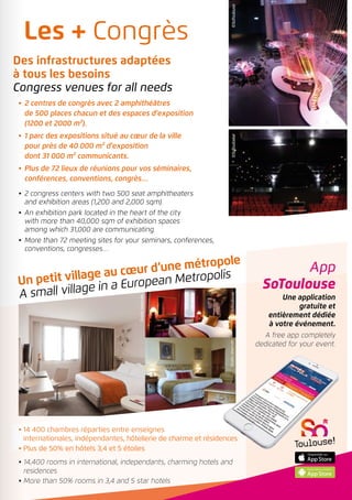 ©SoToulouseDroitsréservés
Droitsréservés
App
SoToulouse
Une application
gratuite et
entièrement dédiée
à votre événement.
A free app completely
dedicated for your event.
Un petit village au cœur d’une métropole
A small village in a European Metropolis
•	 2 centres de congrès avec 2 amphithéâtres
de 500 places chacun et des espaces d’exposition
(1200 et 2000 m²).
•	 1 parc des expositions situé au cœur de la ville
pour près de 40 000 m² d’exposition
dont 31 000 m² communicants.
•	 Plus de 72 lieux de réunions pour vos séminaires,
conférences, conventions, congrès…
•	2 congress centers with two 500 seat amphitheaters
and exhibition areas (1,200 and 2,000 sqm).
•	An exhibition park located in the heart of the city
with more than 40,000 sqm of exhibition spaces
among which 31,000 are communicating.
•	More than 72 meeting sites for your seminars, conferences,
conventions, congresses…
• 14 400 chambres réparties entre enseignes
internationales, indépendantes, hôtellerie de charme et résidences
• Plus de 50% en hôtels 3,4 et 5 étoiles
• 14,400 rooms in international, independants, charming hotels and
residences
• More than 50% rooms in 3,4 and 5 star hotels
Les + Congrès
Des infrastructures adaptées
à tous les besoins
Congress venues for all needs
©SoToulouse©SoToulouse
 