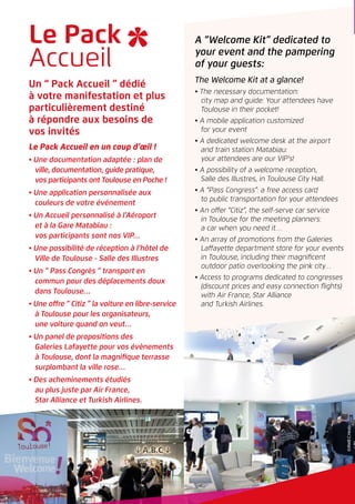 Le Pack
Accueil
A “Welcome Kit” dedicated to
your event and the pampering
of your guests:
The Welcome Kit at a glance!
• The necessary documentation:
city map and guide: Your attendees have
Toulouse in their pocket!
• A mobile application customized
for your event
• A dedicated welcome desk at the airport
and train station Matabiau:
your attendees are our VIP’s!
• A possibility of a welcome reception,
Salle des Illustres, in Toulouse City Hall.
• A “Pass Congress”: a free access card
to public transportation for your attendees
• An offer “Citiz”, the self-serve car service
in Toulouse for the meeting planners:
a car when you need it…
• An array of promotions from the Galeries
Laffayette department store for your events
in Toulouse, including their magnificent
outdoor patio overlooking the pink city…
• Access to programs dedicated to congresses
(discount prices and easy connection flights)
with Air France, Star Alliance
and Turkish Airlines.
Un “ Pack Accueil ” dédié
à votre manifestation et plus
particulièrement destiné
à répondre aux besoins de
vos invités
Le Pack Accueil en un coup d’œil !
• Une documentation adaptée : plan de
ville, documentation, guide pratique,
vos participants ont Toulouse en Poche !
• Une application personnalisée aux
couleurs de votre événement
• Un Accueil personnalisé à l’Aéroport
et à la Gare Matabiau :
vos participants sont nos VIP…
• Une possibilité de réception à l’hôtel de
Ville de Toulouse - Salle des Illustres
• Un “ Pass Congrès ” transport en
commun pour des déplacements doux
dans Toulouse…
• Une offre “ Citiz ” la voiture en libre-service
à Toulouse pour les organisateurs,
une voiture quand on veut…
• Un panel de propositions des
Galeries Lafayette pour vos évènements
à Toulouse, dont la magnifique terrasse
surplombant la ville rose…
• Des acheminements étudiés
au plus juste par Air France,
Star Alliance et Turkish Airlines.
©RWBC.Hesly
©RWBC.Hesly
 