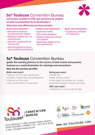 During your event:
•	Mobile App
•	Maps and documents
•	Photo gallery to illustrate your medias
•	Dedicated signage in venues and hotels
After your event:
•	Satisfaction survey through the App
So* Toulouse Convention Bureau
guides the meeting planners to the success of their events and promote
Toulouse as a world destination for meetings and conventions.
Here are the services we offer:
Before your event:
•	Help you find the right professionals
•	Establish a relationship with professionals
•	Organize your fam trips
•	New private platform to save time
So* Toulouse Convention Bureau
est là pour faciliter la Ville aux porteurs de projets
et faire la promotion de la destination !
Ainsi nous vous offrons les services suivants :
Avant votre événement :
•	Aide dans la recherche
de professionnels adaptés
•	Relation privilégiée avec ces
professionnels
•	Aide dans l’organisation de
vos Fam trips
•	Nouvelle plateforme privée
pour recueillir les propositions
Pendant votre événement :
•	Application mobile
•	Plan et documentation
•	Banque images pour illustrer
vos supports
•	Signalétique dédiée sur les
lieux sélectionnés
Après votre événement :
•	Enquête de satisfaction
via l’application
Arche Marengo • 1, Allée Jacques Chaban-Delmas
31500 TOULOUSE• FRANCE• Tél. : +33 5 81 31 30 20
E-mail : Infos@so-toulouse.com
 