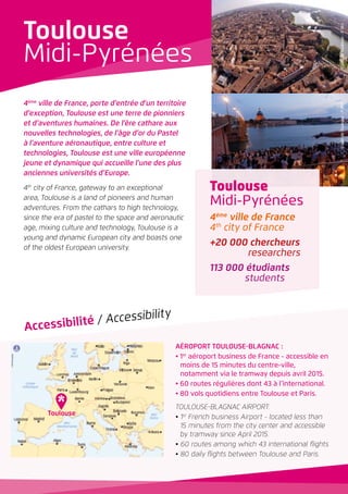 4ème
ville de France, porte d’entrée d’un territoire
d’exception, Toulouse est une terre de pionniers
et d’aventures humaines. De l’ère cathare aux
nouvelles technologies, de l’âge d’or du Pastel
à l’aventure aéronautique, entre culture et
technologies, Toulouse est une ville européenne
jeune et dynamique qui accueille l’une des plus
anciennes universités d’Europe.
4th
city of France, gateway to an exceptional
area, Toulouse is a land of pioneers and human
adventures. From the cathars to high technology,
since the era of pastel to the space and aeronautic
age, mixing culture and technology, Toulouse is a
young and dynamic European city and boasts one
of the oldest European university.
AÉROPORT TOULOUSE-BLAGNAC :
• 1er
aéroport business de France - accessible en
moins de 15 minutes du centre-ville,
notamment via le tramway depuis avril 2015.
• 60 routes régulières dont 43 à l’international.
• 80 vols quotidiens entre Toulouse et Paris.
TOULOUSE-BLAGNAC AIRPORT:
• 1st
French business Airport - located less than
15 minutes from the city center and accessible
by tramway since April 2015.
• 60 routes among which 43 international flights
• 80 daily flights between Toulouse and Paris.
Accessibilité / Accessibility
Toulouse
Midi-Pyrénées
4ème
ville de France
4th
city of France
+20 000 chercheurs
researchers
113 000 étudiants
students
Toulouse
Midi-Pyrénées
Toulouse
©VilledeToulouse-P.Nin©VilledeToulouse-P.Nin
 