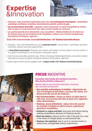 •	 Toulouse, votre prochaine destination pour tous vos événements d’entreprise : conventions,
workshops, séminaires, incentives, lancements de produits, soirées de gala…
•	Un environnement diversifié : organiser votre événement en toute tranquillité en centre-
ville ou dans un environnement vert, dans un lieu insolite ou innovant.
•	 Les professionnels de la destination vous accueillent : Hôtels/résidences de chaîne ou
de charme, lieux de conventions et de réceptions, traiteurs aux normes européennes,
prestataires techniques, agences…
Toute l’offre événementielle via un seul interlocuteur : So* Toulouse Convention Bureau
•	Toulouse : Your next destination for your corporate events : conventions, workshops, seminars,
incentives, product launches, gala dinners…
•	A diversified environment: Organize your events with peace of mind, either in the city centre or
in a green environment, in an unusual or innovative venue.
•	Event service providers welcome you: Chain or boutique Hotels/Aparthotels, convention centers
and special venues, European standards caterers, AV providers, agencies…
A wide range of event service suppliers with a unique contact: So* Toulouse Convention Bureau
FOCUS INCENTIVE
Consultez notre Guide des Solutions Incentive :
Plus de 60 activités à découvrir !
Please refer to our Incentive Solutions brochure:
60+ activities to discover!
• Des activités authentiques et inédites : dégustation de
vins et fromages du Sud-Ouest, concours de cuisine, à la
découverte des secrets de Toulouse…
• Des incontournables : chasse au trésor ou rallye dans la
ville rose, vivre une journée dans la peau d’un rugbyman,
rallye aéronautique…
• Toulouse, source d’émotions : séjour dans des yourtes
ou roulottes installées en pleine nature, expériences
gustatives inoubliables.
• Authentic or unique activities: local wine and cheese tasting,
cooking competitions, discovery of Toulouse secrets…
• Must-see classics: treasure hunt or rally in the pink city, a day
in the shoes of a Rugby player, an aeronautical rally…
• Toulouse, the emotional: stay in yurts or caravans built in a
natural area, unforgettable culinary experiences…
Droitsréservés
Expertise
Innovation
DroitsréservésDroitsréservés
Droitsréservés
 