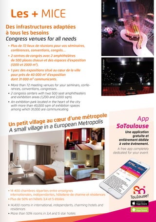 App
SoToulouse
Une application
gratuite et
entièrement dédiée
à votre événement.
A free app completely
dedicated for your event.
©SoToulouseDroitsréservés
Droitsréservés
Un petit village au cœur d’une métropole
A small village in a European Metropolis
•	 Plus de 72 lieux de réunions pour vos séminaires,
conférences, conventions, congrès…
•	 2 centres de congrès avec 2 amphithéâtres
de 500 places chacun et des espaces d’exposition
(1200 et 2000 m²).
•	 1 parc des expositions situé au cœur de la ville
pour près de 40 000 m² d’exposition
dont 31 000 m² communicants.
•	More than 72 meeting venues for your seminars, confe-
rences, conventions, congresses…
•	2 congress centers with two 500 seat amphitheaters
and exhibition areas (1,200 and 2,000 sqm).
•	An exhibition park located in the heart of the city
with more than 40,000 sqm of exhibition spaces
among which 31,000 are communicating.
©SoToulouse©SoToulouse
• 14 400 chambres réparties entre enseignes
internationales, indépendantes, hôtellerie de charme et résidences
• Plus de 50% en hôtels 3,4 et 5 étoiles
• 14,400 rooms in international, independants, charming hotels and
residences
• More than 50% rooms in 3,4 and 5 star hotels
Les + MICE
Des infrastructures adaptées
à tous les besoins
Congress venues for all needs
 