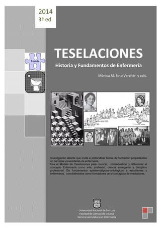 TESELACIONES 
Historia y Fundamentos de Enfermería 
Mónica M. Soto Verchèr y cols. 
Investigación abierta que invita a profundizar temas de formación propedéutica 
en carreras universitarias de enfermería. 
Usa el Modelo de Teselaciones para conocer, contextualizar y reflexionar el 
concepto Enfermería como arte, profesión, ciencia emergente y disciplina 
profesional. Da fundamentos epistemológicos-ontológicos a estudiantes y 
enfermeras, concibiéndolos como formadores de sí con ayuda de mediadores. 
2014 
3ª ed. 
Universidad Nacional de San Luis 
Facultad de Ciencias de la Salud 
Carrera Licenciatura en Enfermería 
 