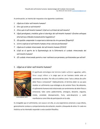 Filosofía del sufrimiento humano. Epistemología del Cuidado intencionado.
Esp. Mónica M. Soto Verchér msotovercher@gmail.com
2
A continuación, se intenta dar respuesta a las siguientes cuestiones:
1. ¿Qué es el dolor-sufrimiento humano?
2. ¿Por qué existe el sufrimiento?
3. ¿Para qué el sufrimiento humano? ¿Cuál es la utilidad del sufrimiento?
4. ¿Qué paradigmas y modelos guían el abordaje del sufrimiento humano? ¿Existen enfoques
alternativos al Modelo biomedicalista hegemónico?
5. ¿Es posible comprender la experiencia dolorosa de otra persona (Empatía)?
6. ¿Cómo explican el sufrimiento humano otras ciencias-profesiones?
7. ¿Qué es el cuidado intencionado del sufrimiento humano (CISH)?
8. ¿Cuál es el aporte de la Epistemología de la Enfermería al cuidado intencionado del
sufrimiento humano?
9. ¿El cuidado intencionado permite crear resiliencia en personas y profesionales que sufren?
1. ¿Qué es el dolor-sufrimiento humano?
El significado etimológico del término (Latín: suf-ferre= aguantar, sufrir,
llevar carga) refiere a la carga que un ser humano siente ante un
sentimiento de dolor. Por ello se lo define como “acto o efecto de sufrir
dolor físico o emocional”. Habitualmente, el término dolor se usa para
resaltar un sufrimiento cuya etiología es de carácter físico. No obstante,
el sufrimiento humano está relacionado con sentimientos de dolor físico o
emocional, tales como padecimiento, amargura, desastre, angustia,
miedo, ansiedad, desesperación, furia, auto-desprecio y suele
manifestarse como falta de participación en la vida.
Es innegable que el sufrimiento, con causa o sin ella, es una experiencia universal y cuyo efecto,
generalmente conduce a comportamientos de evitación, evasión y búsqueda de alivio. En cada era
histórica se ha intentado responder a esta cuestión filosófica.
 