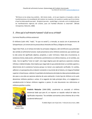 Filosofía del sufrimiento humano. Epistemología del Cuidado intencionado.
Esp. Mónica M. Soto Verchér msotovercher@gmail.com
11
“Mi futuro se me antoja muy sombrío... Del mismo modo... en lo que respecta a mi pasado; y sólo las
transformaciones y la consolidación del carácter me muestran, de cuando en cuando, que fui yo mismo
el que ha vivido aquello que pasó... No ignoro que esto... puede llegar, a menudo, a ser un obstáculo para
las manifestaciones ingenuas del carácter, pues con facilidad dificultan su desarrollo”. (Mirada
retrospectiva. Nietzsche, 1868).
3. ¿Para qué el sufrimiento humano? ¿Cuál es su utilidad?
Corriente filosófica nihilista existencial
El nihilismo (Latín nihil, "nada", “lo que no existe”), a menudo, se asocia con el pesimismo de
Schopenhauer y el cinismo de los presocráticos Heráclito de Éfeso y Diógenes de Sinope.
Según Alan Pratt, es el rechazo de todos los principios religiosos y del cientificismo que pretenden
dar sentido al sufrimiento humano. Suele presentarse como nihilismo existencial, que sostiene que
la vida carece de significado objetivo, propósito, o valor intrínseco. Dada esta circunstancia, la
existencia misma, toda acción, sufrimiento y sentimiento es en última instancia, un sin sentido, una
nada. Eso no significa “creer en nada”, sino negar dogmas para dar apertura a opciones creativas
infinitas e indeterminadas. Esto implica que niega todo lo que pretenda tener un sentido superior y
determinista de la existencia humana porque no tienen una explicación verificable. En cambio,
adhieren a la perspectiva de un devenir constante o recurrente de la historia, sin ninguna finalidad
superior o lineal (causaefecto). Es partidario de deshacerse de todas las ideas preconcebidas para
dar paso a una vida con opciones abiertas de auto-realización. A este tipo de nihilismo se lo suele
denominar nihilismo positivo o activo. A la negación de todo principio ético, a la negligencia o
autodestrucción le llaman nihilismo negativo o pasivo. En este documento nos referiremos al
nihilismo positivo o activo.
Friedrich Nietzsche (1844-1900), usualmente es asociado al nihilimo
existencial dado que para él, se requiere un repudio radical de todos los
significados impuestos: “las verdades sacrosantas como síntomas de un mito
occidental defectuoso”.
Tú debes llegar a ser el que eres. F. Nietzsche (Ecce homo, 1889)
Nietszche
(Munch, 1906)
 