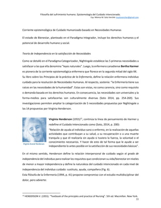 Filosofía del sufrimiento humano. Epistemología del Cuidado intencionado.
Esp. Mónica M. Soto Verchér msotovercher@gmail.com
35
Corriente epistemológica de Cuidado Humanizado basado en Necesidades Humanas
El estado de Bienestar, planteado en el Paradigma Integrador, incluye los derechos humanos y el
potencial de desarrollo humano y social.
Teoría de Independencia en la satisfacción de Necesidades
Como se detalló en el Paradigma Categorizador, Nightingale establece las 5 primeras necesidades a
satisfacer a las que ella denomina “leyes naturales”. Luego, la enfermera canadiense Bertha Harmer
es pionera de la corriente epistemológica enfermera que florece en la segunda mitad del siglo XX.
Su libro sobre los Principios de la práctica de la Enfermería, define la relación enfermera-individuo
cuidado para la resolución de Necesidades Humanas. Al respecto, sostenía: “la Enfermería tiene sus
raíces en las necesidades de la humanidad”. Estas son vistas, no como carencia, sino como requisito
o demanda basada en los derechos humanos. En consecuencia, las necesidades son universales y la
forma-medios para satisfacerlas son culturalmente diversas (Soto 2014, pp. 254-269). Sus
investigaciones permiten ampliar la categorización de 5 necesidades propuestas por Nightingale a
las 14 propuestas por Virginia Henderson.
Virginia Henderson (1955)12
, continúa la línea de pensamiento de Harmer y
redefine el Cuidado Intencionado como (Soto, 2014, p. 200):
“Relación de ayuda al individuo sano o enfermo, en la realización de aquellas
actividades que contribuyan a su salud, a su recuperación o a una muerte
tranquila y que él realizaría sin ayuda si tuviera la fuerza, la voluntad o el
conocimiento necesarios. Y hacer de esto de tal forma que le ayude a ser
independiente lo antes posible en la satisfacción de sus necesidades básicas”.
En el mismo sentido, Henderson define la relación interpersonal de cuidado según el grado de
independencia del individuo para realizar los requisitos que condicionan su vida/bienestar en niveles
de menor a mayor independencia y define la naturaleza del cuidado intencionado en cada nivel de
independencia del individuo cuidado: sustituto, ayuda, compañera (Fig. 6).
Esta filósofa de la Enfermería (1994, p. 41) propone compromiso con el estudio multidisciplinar del
dolor, pero advierte:
12
HENDERSON V. (1955). “Textbook of the principles and practice of Nursing”. 5th ed. Macmillan. New York.
 