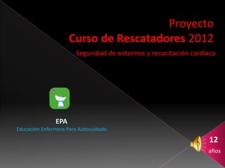 Proyecto
                     Curso de Rescatadores 2012
                       Seguridad de entornos y resucitación cardíaca




               EPA
Educación Enfermera Para Autocuidado

                                                                 12
                                                                 años
 