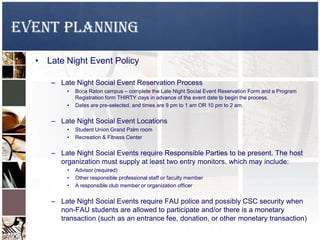 EVENT PLANNING
• Late Night Event Policy
– Late Night Social Event Reservation Process
• Boca Raton campus – complete the Late Night Social Event Reservation Form and a Program
Registration form THIRTY days in advance of the event date to begin the process.
• Dates are pre-selected, and times are 9 pm to 1 am OR 10 pm to 2 am.
– Late Night Social Event Locations
• Student Union Grand Palm room
• Recreation & Fitness Center
– Late Night Social Events require Responsible Parties to be present. The host
organization must supply at least two entry monitors, which may include:
• Advisor (required)
• Other responsible professional staff or faculty member
• A responsible club member or organization officer
– Late Night Social Events require FAU police and possibly CSC security when
non-FAU students are allowed to participate and/or there is a monetary
transaction (such as an entrance fee, donation, or other monetary transaction)
 