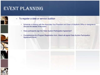 EVENT PLANNING
– To register a date or service audition
• Schedule a meeting with the Associate Vice President and Dean of Students Office or designee to
discuss the details of the event.
• Have participants sign the “Date Auction Participation Agreement”
• Complete/submit a Program Registration form. Attach all signed Date Auction Participation
Agreement forms.
 