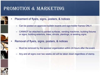 Promotion & Marketing
• Placement of flyers, signs, posters, & notices
– Can be posted on approved bulletin boards and sign-holder frames ONLY.
– CANNOT be attached to painted surfaces, vending machines, building fixtures
or signs, building exteriors, trees, shrubs, plantings, or existing signs.
• Removal of flyers, signs, posters, & notices
– Must be removed by the sponsor organization within 24 hours after the event.
– Any and all signs over two weeks old will be taken down regardless of stamp.
 