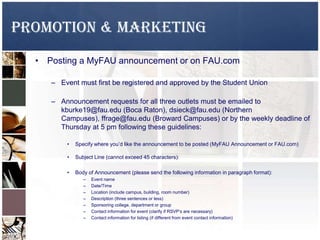 Promotion & Marketing
• Posting a MyFAU announcement or on FAU.com
– Event must first be registered and approved by the Student Union
– Announcement requests for all three outlets must be emailed to
kburke19@fau.edu (Boca Raton), dsieck@fau.edu (Northern
Campuses), ffrage@fau.edu (Broward Campuses) or by the weekly deadline of
Thursday at 5 pm following these guidelines:
• Specify where you’d like the announcement to be posted (MyFAU Announcement or FAU.com)
• Subject Line (cannot exceed 45 characters):
• Body of Announcement (please send the following information in paragraph format):
– Event name
– Date/Time
– Location (include campus, building, room number)
– Description (three sentences or less)
– Sponsoring college, department or group
– Contact information for event (clarify if RSVP’s are necessary)
– Contact information for listing (if different from event contact information)
 
