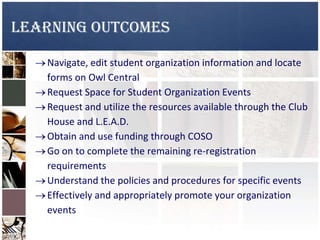 Learning Outcomes
Navigate, edit student organization information and locate
forms on Owl Central
Request Space for Student Organization Events
Request and utilize the resources available through the Club
House and L.E.A.D.
Obtain and use funding through COSO
Go on to complete the remaining re-registration
requirements
Understand the policies and procedures for specific events
Effectively and appropriately promote your organization
events
 