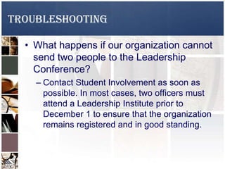 TROUBLESHOOTING
• What happens if our organization cannot
send two people to the Leadership
Conference?
– Contact Student Involvement as soon as
possible. In most cases, two officers must
attend a Leadership Institute prior to
December 1 to ensure that the organization
remains registered and in good standing.
 