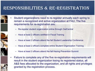 Responsibilities & Re-Registration
• Student organizations need to re-register annually each spring to
remain a recognized and active organization at FAU. The five
requirements for re-registration are:
– Re-register student organization online through OwlCentral
– Have at least 2 officers certified in Fiscal Training
– Have at least 2 officers attend the fall Student Leadership Conference
– Have at least 2 officers complete online Student Organization Training
– Have at least 2 officers attend the fall Hazing Prevention Summit
• Failure to complete any of the five re-registration requirements will
result in the student organization losing its registered status, all
A&S fees allocated to the organization, and all rights and privileges
granted by the registration process.
 