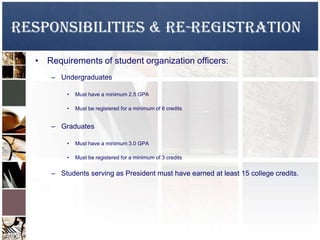 Responsibilities & Re-Registration
• Requirements of student organization officers:
– Undergraduates
• Must have a minimum 2.5 GPA
• Must be registered for a minimum of 6 credits
– Graduates
• Must have a minimum 3.0 GPA
• Must be registered for a minimum of 3 credits
– Students serving as President must have earned at least 15 college credits.
 