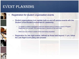 EVENT PLANNING
• Registration for student organization events
– Student organizations must register both on and off campus events with the
Student Union/Student Involvement & Leadership.
• To register a student organization event and request space on campus, submit a Program
Registration form at least TEN business days in advance of the event date.
• Make sure your advisor is aware of the event being requested.
– Registration for late night events, defined as those held beyond 11 pm, follow
the Late Night Event policy and process
 