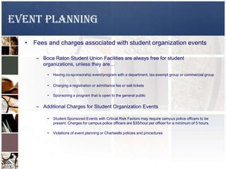EVENT PLANNING
• Fees and charges associated with student organization events
– Boca Raton Student Union Facilities are always free for student
organizations, unless they are…
• Having co-sponsorship event/program with a department, tax-exempt group or commercial group
• Charging a registration or admittance fee or sell tickets
• Sponsoring a program that is open to the general public
– Additional Charges for Student Organization Events
• Student Sponsored Events with Critical Risk Factors may require campus police officers to be
present. Charges for campus police officers are $35/hour per officer for a minimum of 5 hours.
• Violations of event planning or Chartwells policies and procedures
 