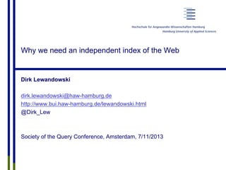 Why we need an independent index of the Web
Dirk Lewandowski
dirk.lewandowski@haw-hamburg.de
http://www.bui.haw-hamburg.de/lewandowski.html
@Dirk_Lew
Society of the Query Conference, Amsterdam, 7/11/2013
 