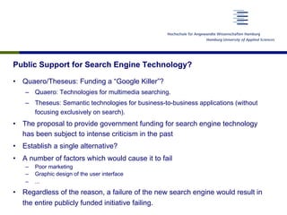 Public Support for Search Engine Technology?
•  Quaero/Theseus: Funding a “Google Killer”?
–  Quaero: Technologies for multimedia searching.
–  Theseus: Semantic technologies for business-to-business applications (without
focusing exclusively on search).
•  The proposal to provide government funding for search engine technology
has been subject to intense criticism in the past
•  Establish a single alternative?
•  A number of factors which would cause it to fail
–  Poor marketing
–  Graphic design of the user interface
–  ...
•  Regardless of the reason, a failure of the new search engine would result in
the entire publicly funded initiative failing.
 