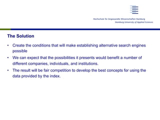 The Solution
•  Create the conditions that will make establishing alternative search engines
possible
•  We can expect that the possibilities it presents would benefit a number of
different companies, individuals, and institutions.
•  The result will be fair competition to develop the best concepts for using the
data provided by the index.
 