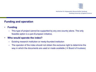 Funding and operation
•  Funding
–  This type of project cannot be supported by any one country alone. The only
feasible option is a pan-European initiative.
•  Who would operate the index?
–  Existing research institution or newly-founded institution
–  The operator of the index should not obtain the exclusive right to determine the
way in which the documents are used or made available (à Board of trustees)
 
