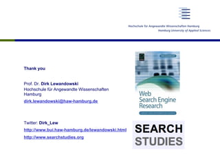 Thank you
Prof. Dr. Dirk Lewandowski
Hochschule für Angewandte Wissenschaften
Hamburg
dirk.lewandowski@haw-hamburg,de
Twitter: Dirk_Lew
http://www.bui.haw-hamburg.de/lewandowski.html
http://www.searchstudies.org
 