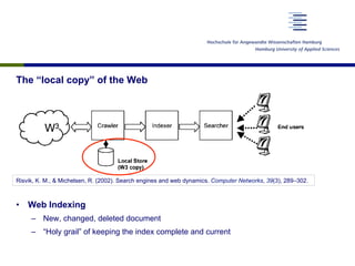 The “local copy” of the Web
•  Web Indexing
–  New, changed, deleted document
–  “Holy grail” of keeping the index complete and current
Risvik, K. M., & Michelsen, R. (2002). Search engines and web dynamics. Computer Networks, 39(3), 289–302.
 