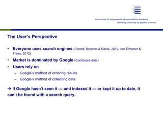 The User’s Perspective
•  Everyone uses search engines (Purcell, Brenner & Raine, 2012; van Eimeren &
Frees, 2012)
•  Market is dominated by Google (ComScore data)
•  Users rely on
–  Google’s method of ordering results
–  Google’s method of collecting data
à If Google hasn’t seen it — and indexed it — or kept it up to date, it
can’t be found with a search query.
 