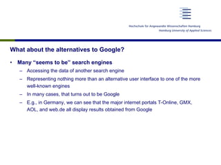 What about the alternatives to Google?
•  Many “seems to be” search engines
–  Accessing the data of another search engine
–  Representing nothing more than an alternative user interface to one of the more
well-known engines
–  In many cases, that turns out to be Google
–  E.g., in Germany, we can see that the major internet portals T-Online, GMX,
AOL, and web.de all display results obtained from Google
 