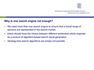 Why is one search engine not enough?
•  We need more than one search engine to ensure that a broad range of
opinions are represented in the search market.
•  Users should have the choice between different worldviews which originate
as a product of algorithm-based search result generation
•  Ideology-free search algorithms are simply not possible
 