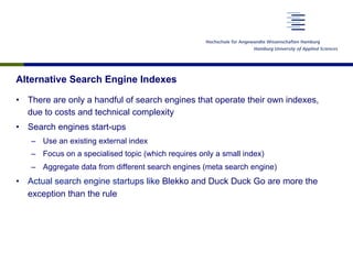 Alternative Search Engine Indexes
•  There are only a handful of search engines that operate their own indexes,
due to costs and technical complexity
•  Search engines start-ups
–  Use an existing external index
–  Focus on a specialised topic (which requires only a small index)
–  Aggregate data from different search engines (meta search engine)
•  Actual search engine startups like Blekko and Duck Duck Go are more the
exception than the rule
 