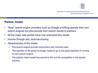 Partner model
•  “Real” search engine providers such as Google and Bing operate their own
search engines but also provide their search results to partners
•  All the major web portals have now embraced this model.
•  Income through ads; revenue-sharing
•  Attractiveness of the model
–  The search engine provider encounters only minimal costs
–  The operator of the portal no longer needs to go to the great expense of running
its own search engine.
–  The partner index model has served to thin out the competition in the search
industry.
 