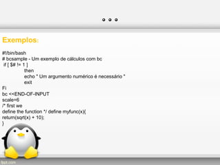 …
Exemplos:
#!/bin/bash
# bcsample - Um exemplo de cálculos com bc
if [ $# != 1 ]
then
echo " Um argumento numérico é necessário "
exit
Fi
bc <<END-OF-INPUT
scale=6
/* first we
define the function */ define myfunc(x){
return(sqrt(x) + 10);
}
 