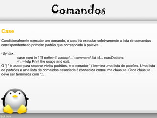 Comandos
Case
Condicionalmente executar um comando, o caso irá executar seletivamente a lista de comandos
correspondente ao primeiro padrão que corresponde à palavra.
•Syntax
case word in [ [(] pattern [| pattern]...) command-list ;;]... esacOptions:
-h, --help Print the usage and exit.
O `| ' é usado para separar vários padrões, e o operador `) 'termina uma lista de padrões. Uma lista
de padrões e uma lista de comandos associada é conhecida como uma cláusula. Cada cláusula
deve ser terminada com ';;'.
 