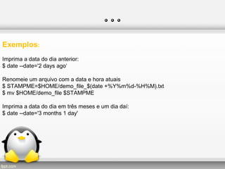 …
Exemplos:
Imprima a data do dia anterior:
$ date --date='2 days ago‘
Renomeie um arquivo com a data e hora atuais
$ STAMPME=$HOME/demo_file_$(date +%Y%m%d-%H%M).txt
$ mv $HOME/demo_file $STAMPME
Imprima a data do dia em três meses e um dia daí:
$ date --date='3 months 1 day'
 