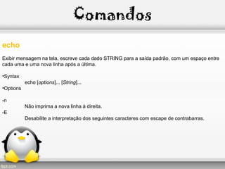 Comandos
echo
Exibir mensagem na tela, escreve cada dado STRING para a saída padrão, com um espaço entre
cada uma e uma nova linha após a última.
•Syntax
echo [options]... [String]...
•Options
-n
Não imprima a nova linha à direita.
-E
Desabilite a interpretação dos seguintes caracteres com escape de contrabarras.
 