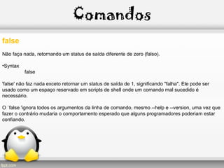 Comandos
false
Não faça nada, retornando um status de saída diferente de zero (falso).
•Syntax
false
'false' não faz nada exceto retornar um status de saída de 1, significando "falha". Ele pode ser
usado como um espaço reservado em scripts de shell onde um comando mal sucedido é
necessário.
O `false 'ignora todos os argumentos da linha de comando, mesmo --help e --version, uma vez que
fazer o contrário mudaria o comportamento esperado que alguns programadores poderiam estar
confiando.
 