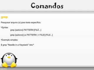 Comandos
grep
Pesquisar arquivo (s) para texto específico.
•Syntax
grep [options] PATTERN [FILE...]
grep [options] [-e PATTERN | -f FILE] [FILE...]
•Exemplo simples:
$ grep "Needle in a Haystack" /etc/*
 