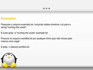 …
Exemplos:
Pesquise o arquivo example.txt, incluindo dados binários (-a) para a
string 'hunting the snark':
$ sudo grep -a 'hunting the snark' example.txt
Procure no arquivo wordlist.txt por qualquer linha que não inclua pelo
menos uma vogal:
$ grep -v [aeiou] wordlist.txt
 
