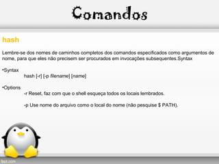 Comandos
hash
Lembre-se dos nomes de caminhos completos dos comandos especificados como argumentos de
nome, para que eles não precisem ser procurados em invocações subsequentes.Syntax
•Syntax
hash [-r] [-p filename] [name]
•Options
-r Reset, faz com que o shell esqueça todos os locais lembrados.
-p Use nome do arquivo como o local do nome (não pesquise $ PATH).
 