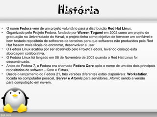 História
• O nome Fedora vem de um projeto voluntário para a distribuição Red Hat Linux.
• Organizado pelo Projeto Fedora, fundado por Warren Togami em 2002 como um projeto de
graduação na Universidade do Havaí, o projeto tinha como objetivo de fornecer um confiável e
bem testado repositório de softwares de terceiros para que softwares não produzidos pela Red
Hat fossem mais fáceis de encontrar, desenvolver e usar.
• O Fedora Linux acabou por ser absorvido pelo Projeto Fedora, levando consigo esta
abordagem colaborativa.
• O Fedora Linux foi lançado em 06 de Novembro de 2003 quando o Red Hat Linux foi
descontinuado.
• Antes do Fedora 7, o Fedora era chamado Fedora Core após o nome de um dos dois principais
repositórios de software - Core e Extras.
• Desde o lançamento do Fedora 21, três versões diferentes estão disponíveis: Workstation,
focada no computador pessoal, Server e Atomic para servidores, Atomic sendo a versão
para computação em nuvem.
 