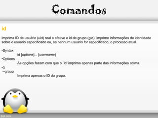 Comandos
id
Imprima ID de usuário (uid) real e efetivo e id de grupo (gid), imprime informações de identidade
sobre o usuário especificado ou, se nenhum usuário for especificado, o processo atual.
•Syntax
id [options]... [username]
•Options
As opções fazem com que o `id 'imprima apenas parte das informações acima.
-g
--group
Imprima apenas o ID do grupo.
 