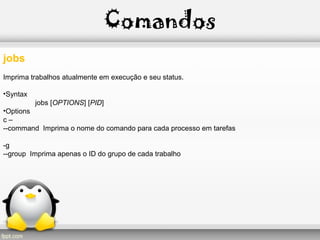Comandos
jobs
Imprima trabalhos atualmente em execução e seu status.
•Syntax
jobs [OPTIONS] [PID]
•Options
c –
--command Imprima o nome do comando para cada processo em tarefas
-g
--group Imprima apenas o ID do grupo de cada trabalho
 