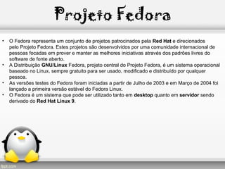Projeto Fedora
• O Fedora representa um conjunto de projetos patrocinados pela Red Hat e direcionados
pelo Projeto Fedora. Estes projetos são desenvolvidos por uma comunidade internacional de
pessoas focadas em prover e manter as melhores iniciativas através dos padrões livres do
software de fonte aberto.
• A Distribuição GNU/Linux Fedora, projeto central do Projeto Fedora, é um sistema operacional
baseado no Linux, sempre gratuito para ser usado, modificado e distribuído por qualquer
pessoa.
• As versões testes do Fedora foram iniciadas a partir de Julho de 2003 e em Março de 2004 foi
lançado a primeira versão estável do Fedora Linux.
• O Fedora é um sistema que pode ser utilizado tanto em desktop quanto em servidor sendo
derivado do Red Hat Linux 9.
 