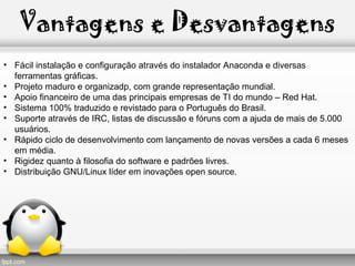 Vantagens e Desvantagens
• Fácil instalação e configuração através do instalador Anaconda e diversas
ferramentas gráficas.
• Projeto maduro e organizadp, com grande representação mundial.
• Apoio financeiro de uma das principais empresas de TI do mundo – Red Hat.
• Sistema 100% traduzido e revistado para o Português do Brasil.
• Suporte através de IRC, listas de discussão e fóruns com a ajuda de mais de 5.000
usuários.
• Rápido ciclo de desenvolvimento com lançamento de novas versões a cada 6 meses
em média.
• Rigidez quanto à filosofia do software e padrões livres.
• Distribuição GNU/Linux líder em inovações open source.
 